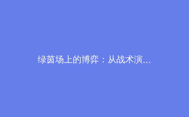绿茵场上的博弈：从战术演进看现代足球的攻防革命