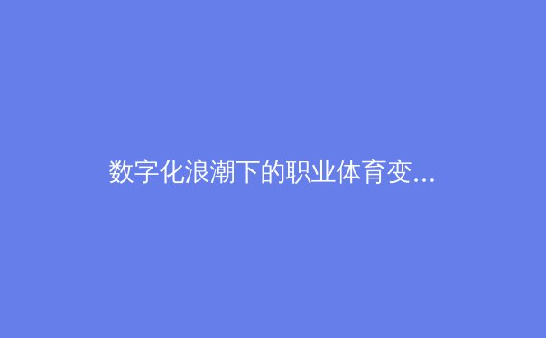 数字化浪潮下的职业体育变革：从数据分析到沉浸式观赛体验的全面革新 - 4