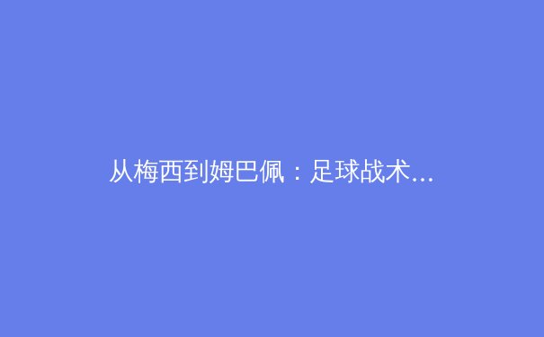 从梅西到姆巴佩：足球战术演进中个人天赋与体系构建的辩证关系 - 3